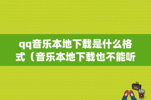 qq音乐本地下载是什么格式（音乐本地下载也不能听了怎么办）