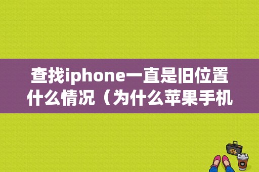 查找iphone一直是旧位置什么情况（为什么苹果手机查找iphone总是显示旧位置）