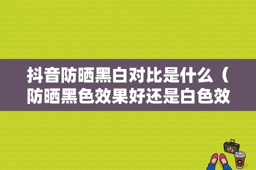 抖音防晒黑白对比是什么（防晒黑色效果好还是白色效果好）