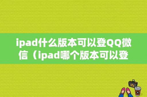 ipad什么版本可以登QQ微信（ipad哪个版本可以登陆微信）