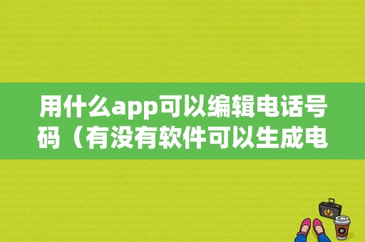 用什么app可以编辑电话号码（有没有软件可以生成电话号码）