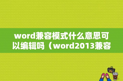 word兼容模式什么意思可以编辑吗（word2013兼容模式是什么意思）