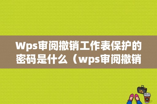 Wps审阅撤销工作表保护的密码是什么（wps审阅撤销工作表格密码是什么）