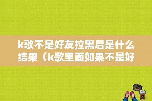 k歌不是好友拉黑后是什么结果（k歌里面如果不是好友怎么删除）