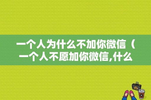 一个人为什么不加你微信（一个人不愿加你微信,什么原因）