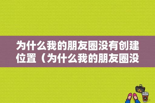 为什么我的朋友圈没有创建位置（为什么我的朋友圈没有创建位置的功能）