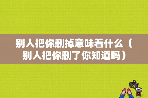 别人把你删掉意味着什么（别人把你删了你知道吗）