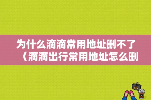 为什么滴滴常用地址删不了（滴滴出行常用地址怎么删除不了?）