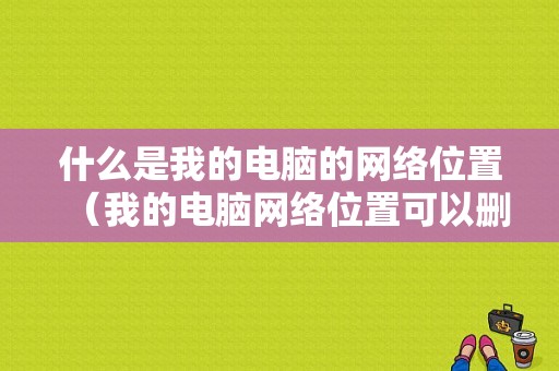 什么是我的电脑的网络位置（我的电脑网络位置可以删除吗）