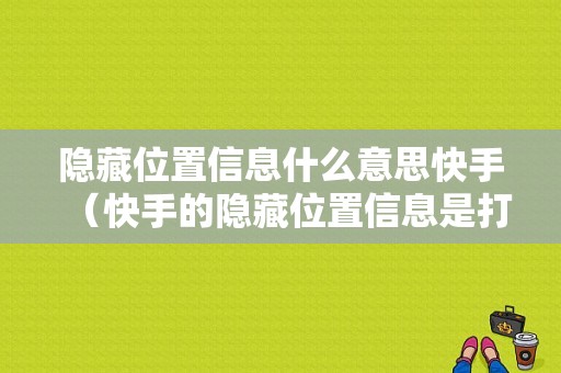 隐藏位置信息什么意思快手（快手的隐藏位置信息是打开还是关闭）