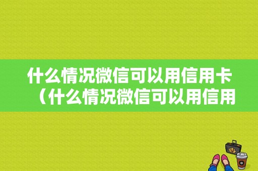 什么情况微信可以用信用卡（什么情况微信可以用信用卡付款）