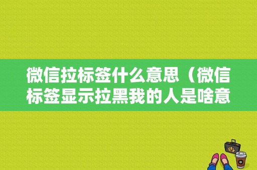 微信拉标签什么意思（微信标签显示拉黑我的人是啥意思）