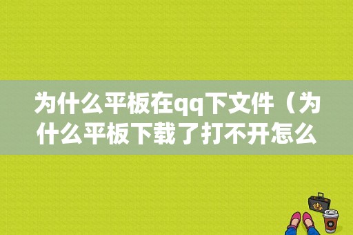 为什么平板在qq下文件（为什么平板下载了打不开怎么办）