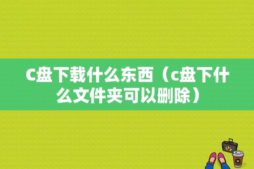 C盘下载什么东西（c盘下什么文件夹可以删除）