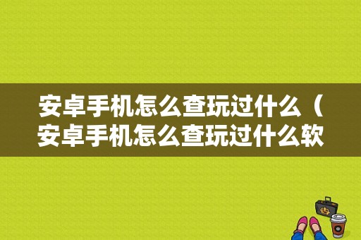 安卓手机怎么查玩过什么（安卓手机怎么查玩过什么软件）