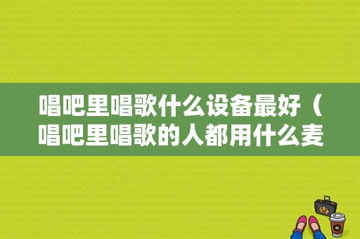 唱吧里唱歌什么设备最好（唱吧里唱歌的人都用什么麦）