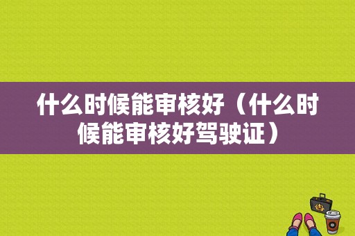 什么时候能审核好（什么时候能审核好驾驶证）