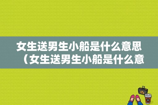 女生送男生小船是什么意思（女生送男生小船是什么意思啊）