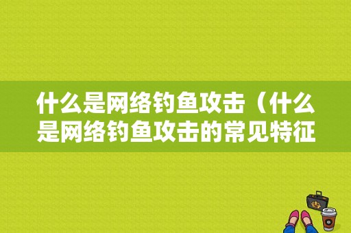 什么是网络钓鱼攻击（什么是网络钓鱼攻击的常见特征）