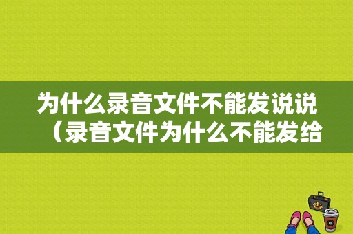 为什么录音文件不能发说说（录音文件为什么不能发给微信好友）