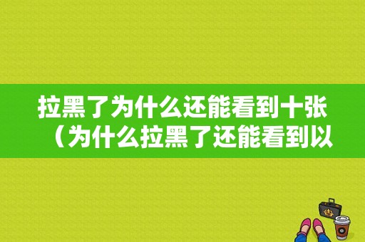 拉黑了为什么还能看到十张（为什么拉黑了还能看到以前信息）