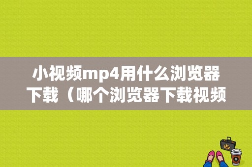 小视频mp4用什么浏览器下载（哪个浏览器下载视频是mp4）