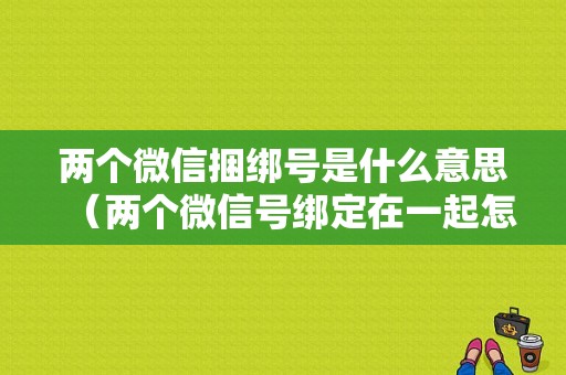 两个微信捆绑号是什么意思（两个微信号绑定在一起怎么解除）