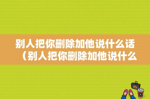 别人把你删除加他说什么话（别人把你删除加他说什么话语）