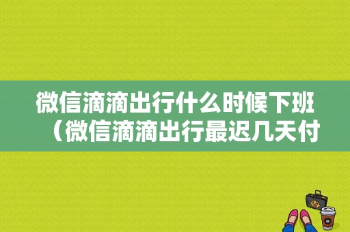 微信滴滴出行什么时候下班（微信滴滴出行最迟几天付款）