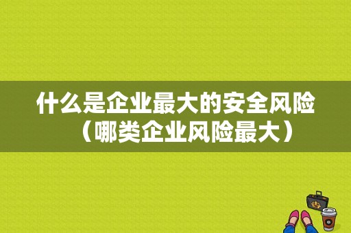 什么是企业最大的安全风险（哪类企业风险最大）