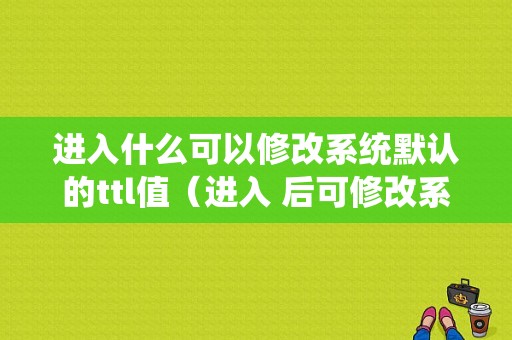 进入什么可以修改系统默认的ttl值（进入 后可修改系统默认的ttl值）