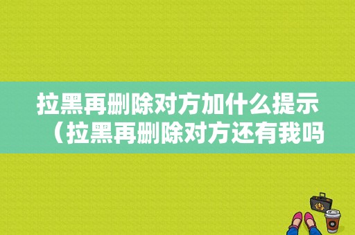 拉黑再删除对方加什么提示（拉黑再删除对方还有我吗）