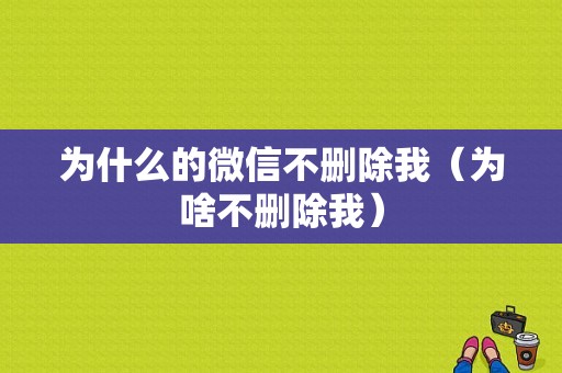 为什么的微信不删除我（为啥不删除我）