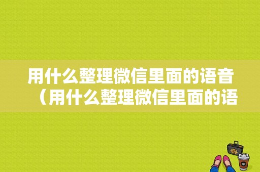 用什么整理微信里面的语音（用什么整理微信里面的语音文件）