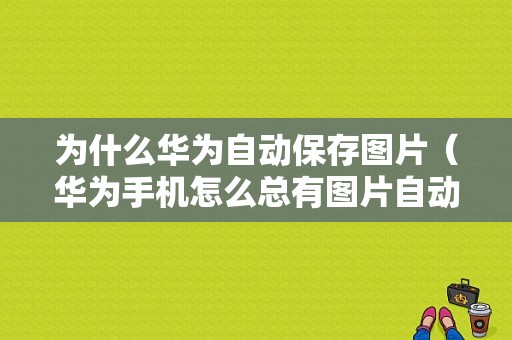 为什么华为自动保存图片（华为手机怎么总有图片自动保存到相册）