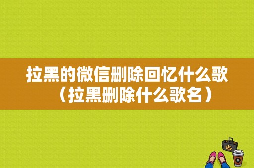 拉黑的微信删除回忆什么歌（拉黑删除什么歌名）