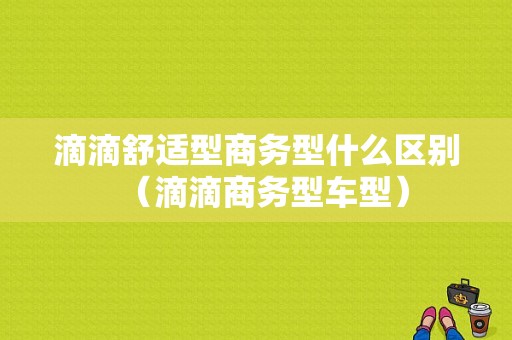 滴滴舒适型商务型什么区别（滴滴商务型车型）