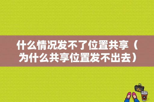 什么情况发不了位置共享（为什么共享位置发不出去）