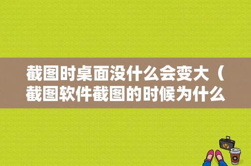 截图时桌面没什么会变大（截图软件截图的时候为什么屏幕会放大）