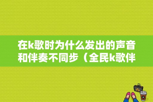 在k歌时为什么发出的声音和伴奏不同步（全民k歌伴奏和声音不同步）