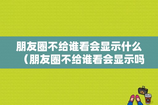 朋友圈不给谁看会显示什么（朋友圈不给谁看会显示吗）