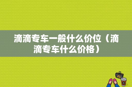 滴滴专车一般什么价位（滴滴专车什么价格）