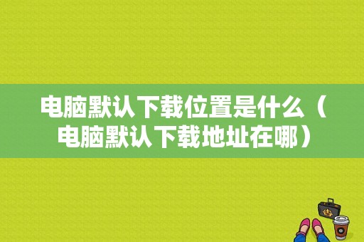 电脑默认下载位置是什么（电脑默认下载地址在哪）