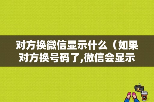 对方换微信显示什么（如果对方换号码了,微信会显示什么）