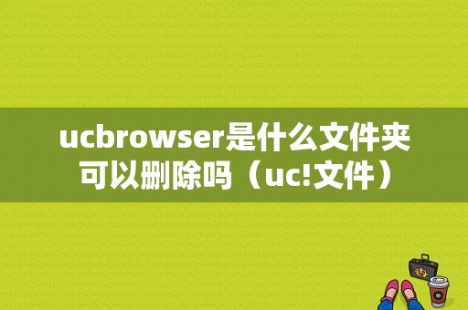 ucbrowser是什么文件夹可以删除吗（uc!文件）