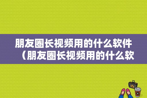 朋友圈长视频用的什么软件（朋友圈长视频用的什么软件制作）