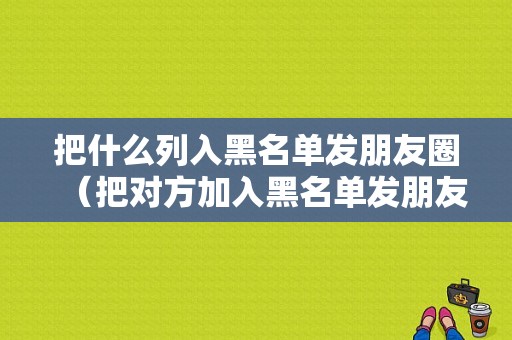 把什么列入黑名单发朋友圈（把对方加入黑名单发朋友圈对方能看到吗?）