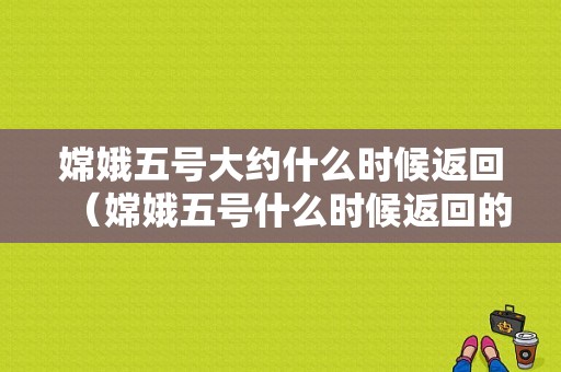 嫦娥五号大约什么时候返回（嫦娥五号什么时候返回的）