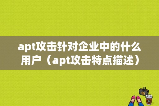 apt攻击针对企业中的什么用户（apt攻击特点描述）