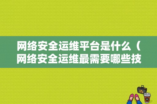 网络安全运维平台是什么（网络安全运维最需要哪些技能）